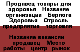 Продавец товары для здоровья › Название организации ­ Берлога Здоровья › Отрасль предприятия ­ торговля › Название вакансии ­ продавец › Место работы ­ центр. рынок › Минимальный оклад ­ 15 000 › Максимальный оклад ­ 25 000 › Процент ­ 5 › База расчета процента ­ от продаж › Возраст от ­ 35 › Возраст до ­ 65 - Приморский край, Артем г. Работа » Вакансии   